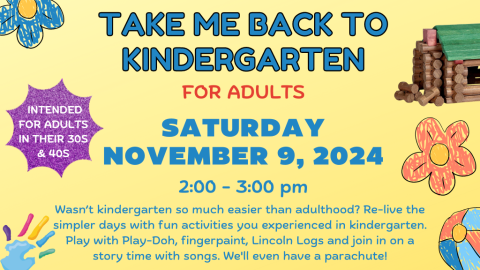 Take Me Back to Kindergarten For Adults. Saturday, November 9, 2024. 2:00-3:00pm. Wasn't Kindergarten so much easier than adulthood? Re-live the simpler days with fun activities you experienced in Kindergarten. Play with Play-Doh, fingerpaint, Lincoln Logs and join in on a story time with songs. We'll even have a parachute! Intended for adults in their 30s and 40s.