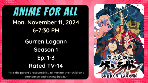 Anime for All. Monday November 11, 2024. 6-7:30pm. Gurren Lagann. Season 1. Ep. 1-3. Rated TV-14. It is the parent's responsibility to monitor their children's attendance and viewing habits.