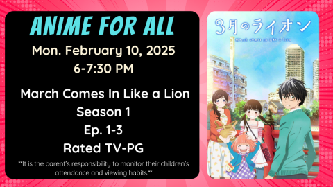 Anime for All. Monday February 10, 2025. 6-7:30pm. March Comes In Like a Lion. Season 1. Ep. 1-3. Rated TV-PG. It is the parent's responsibility to monitor their children's attendance and viewing habits.