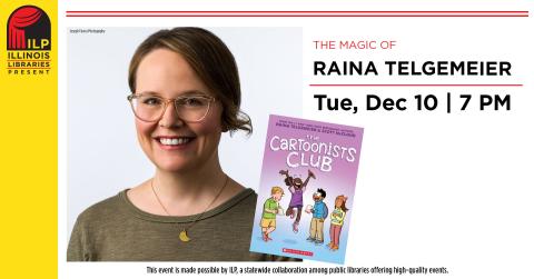 The Magic of Raina Telgemeier. Tuesday, December 10th at 7:00 PM. This event is made possible by ILP, a statewide collaboration among public libraries offering high quality events.