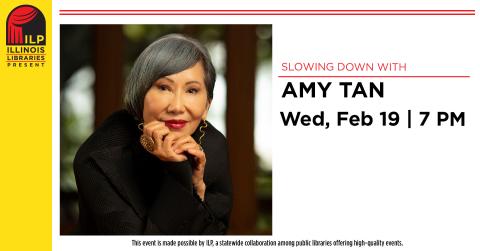 Slowing down with Amy Tan. Wednesday, February 19th at 7:00 PM. This event is made possible by ILP, a statewide collaboration among public libraries offering high-quality events.