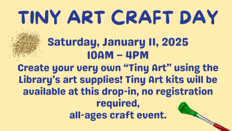 Tiny Art Craft Day. Saturday, January 11, 2025. 10AM – 4PM. Create your very own “Tiny Art” using the Library’s art supplies! Tiny Art kits will be available at this drop-in, no registration required, all-ages craft event.