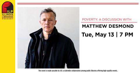 Poverty: A Discussion with Matthew Desmond. Tuesday, May 13, 7 PM. This event is made possible by ILP, a statewide collaboration among public libraries offering high-quality events.