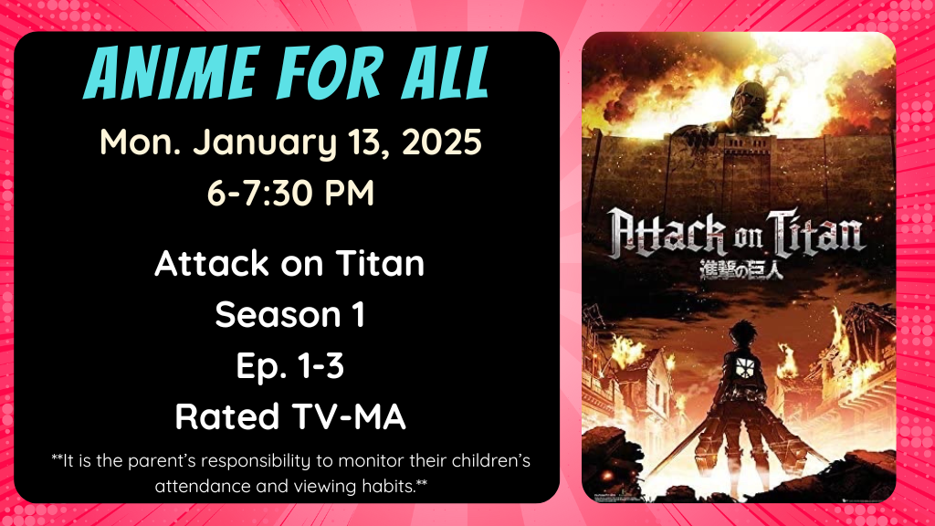 Anime for All. Monday January 13, 2025. 6-7:30pm. Attack on Titan. Season 1. Ep. 1-3. Rated TV-MA. It is the parent's responsibility to monitor their children's attendance and viewing habits.